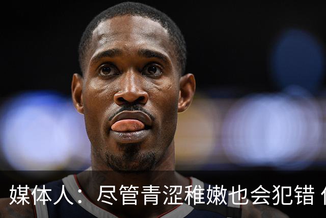 媒体人：尽管青涩稚嫩也会犯错 但他们依旧是纸面天赋更强的球队